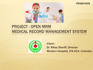 ITP/2011/019




PROJECT : OPEN MRM
MEDICAL RECORD MANAGEMENT SYSTEM

              Client :
              Dr. Rikaz Sheriff, Director
              Western Hospital, 218 AC4, Colombo
 