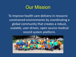 Our Mission
To improve health care delivery in resource
constrained environments by coordinating a
global community that creates a robust,
scalable, user-driven, open source medical
record system platform.
 