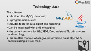 The software:
Is built on the MySQL database;
Is programmed in Java;
Includes tools for data export and reporting;
Can be integrated with SMS messaging;
Has current versions for HIV/AIDS, Drug resistant TB, primary care
and oncology;
Has an Atlas module, which gives information on all OpenMRS
facilities using a visual map.
Technology stack
 