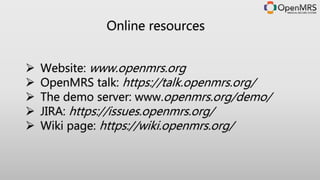 Online resources
 Website: www.openmrs.org
 OpenMRS Talk: https://talk.openmrs.org/
 The demo server: www.openmrs.org/demo/
 JIRA: https://issues.openmrs.org/
 Wiki page: https://wiki.openmrs.org/
 OpenMRS Atlas: https://atlas.openmrs.org
 OpenMRS Module Repository: http://modules.openmrs.org/
 