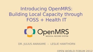 Introducing OpenMRS:
Building Local Capacity through
        FOSS + Health IT




   DR. JULIUS AWAKAME – LESLIE HAWTHORN

                           OPEN WORLD FORUM 2012
 