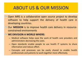 ABOUT US & OUR MISSION
Open MRS is a collaborative open source project to develop
software to help support the delivery of health care in
developing countries.
Our MISSION is to improve health care delivery in resource-
constrained environments
WE ENVISION A WORLD WHERE:
– Medical software helps ease the work of health care providers and
administrators decreasing the costs.
– Open standards enable people to use health IT systems to share
information and reduce effort.
– Concepts and processes can be easily shared to enable health
professionals and patients to work together more effectively.
 