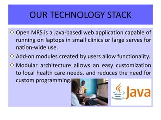 OUR TECHNOLOGY STACK
Open MRS is a Java-based web application capable of
running on laptops in small clinics or large serves for
nation-wide use.
Add-on modules created by users allow functionality.
Modular architecture allows an easy customization
to local health care needs, and reduces the need for
custom programming.
 