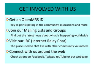 GET INVOLVED WITH US
Get an OpenMRS ID
Key to participating in the community, discussions and more
Join our Mailing Lists and Groups
Find out the latest news about what is happening worldwide
Visit our IRC (Internet Relay Chat)
The place used to chat live with other community volunteers
Connect with us around the web
Check us out on Facebook, Twitter, YouTube or our webpage
 