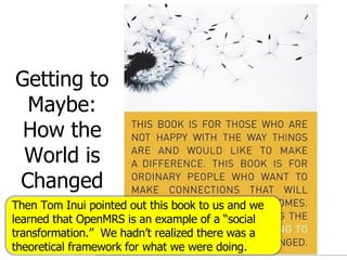 Getting to Maybe: How the World is Changed Then Tom Inui pointed out this book to us and we learned that OpenMRS is an example of a “social transformation.”  We hadn’t realized there was a theoretical framework for what we were doing. 