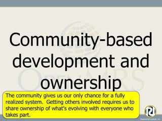 Community-based development and ownership The community gives us our only chance for a fully realized system.  Getting others involved requires us to share ownership of what’s evolving with everyone who takes part. 