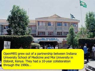 OpenMRS grew out of a partnership between Indiana University School of Medicine and Moi University in Eldoret, Kenya. They had a 10-year collaboration through the 1990s… 