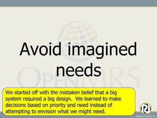 Avoid imagined needs We started off with the mistaken belief that a big system required a big design.  We learned to make decisions based on priority and need instead of attempting to envision what we might need. 