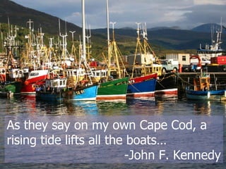 As they say on my own Cape Cod, a rising tide lifts all the boats…  -John F. Kennedy 
