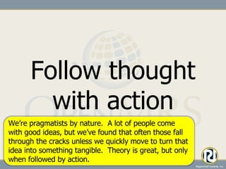 Follow thought with action We’re pragmatists by nature.  A lot of people come with good ideas, but we’ve found that often those fall through the cracks unless we quickly move to turn that idea into something tangible.  Theory is great, but only when followed by action. 