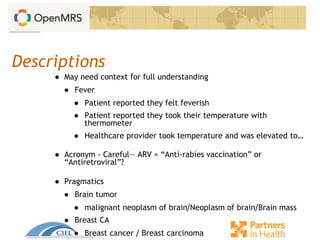 Descriptions
● May need context for full understanding
● Fever
● Patient reported they felt feverish
● Patient reported they took their temperature with
thermometer
● Healthcare provider took temperature and was elevated to…
● Acronym - Careful— ARV = “Anti-rabies vaccination” or
“Antiretroviral”?
● Pragmatics
● Brain tumor
● malignant neoplasm of brain/Neoplasm of brain/Brain mass
● Breast CA
● Breast cancer / Breast carcinoma
 