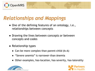Relationships and Mappings
● One of the defining features of an ontology, i.e.,
relationships between concepts
● Drawing the lines between concepts or between
concepts and codes
● Relationship types
● Can be more complex than parent-child (Is-A)
● “Severe anemia” is narrower-than Anemia
● Other examples, has-location, has-severity, has-laterality
 