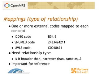 Mappings (type of relationship)
● One or more external codes mapped to each
concept
● ICD10 code B54.9
● SNOMED code 2423424211
● UMLS code C0018621
● Need relationship type
● Is it broader than, narrower than, same as…?
● Important for inference
 