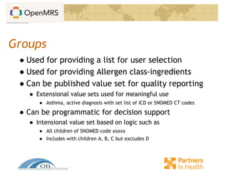 Groups
● Used for providing a list for user selection
● Used for providing Allergen class-ingredients
● Can be published value set for quality reporting
● Extensional value sets used for meaningful use
● Asthma, active diagnosis with set list of ICD or SNOMED CT codes
● Can be programmatic for decision support
● Intensional value set based on logic such as
● All children of SNOMED code xxxxx
● Includes with children A, B, C but excludes D
 