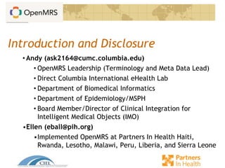 Introduction and Disclosure
• Andy (ask2164@cumc.columbia.edu)
• OpenMRS Leadership (Terminology and Meta Data Lead)
• Direct Columbia International eHealth Lab
• Department of Biomedical Informatics
• Department of Epidemiology/MSPH
• Board Member/Director of Clinical Integration for
Intelligent Medical Objects (IMO)
•Ellen (eball@pih.org)
•Implemented OpenMRS at Partners In Health Haiti,
Rwanda, Lesotho, Malawi, Peru, Liberia, and Sierra Leone
 