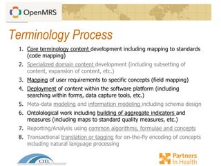 Terminology Process
1. Core terminology content development including mapping to standards
(code mapping)
2. Specialized domain content development (including subsetting of
content, expansion of content, etc.)
3. Mapping of user requirements to specific concepts (field mapping)
4. Deployment of content within the software platform (including
searching within forms, data capture tools, etc.)
5. Meta-data modeling and information modeling including schema design
6. Ontolological work including building of aggregate indicators and
measures (including maps to standard quality measures, etc.)
7. Reporting/Analysis using common algorithms, formulae and concepts
8. Transactional translation or tagging for on-the-fly encoding of concepts
including natural language processing
 