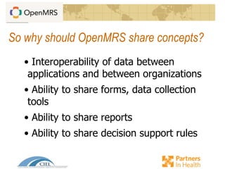 So why should OpenMRS share concepts?
• Interoperability of data between
applications and between organizations
• Ability to share forms, data collection
tools
• Ability to share reports
• Ability to share decision support rules
 