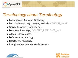 Terminology about Terminology
● Concepts and Concept Dictionary
● Descriptions—strings, terms, lexicals, CONCEPT_NAME
● Words—keywords, index terms
● Relationships—maps, CONCEPT_REFERENCE_MAP
● Administrative codes
● Reference terminology
● Interface terminology
● Groups—value sets, convenience sets
 