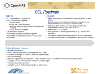 OCL Roadmap
2015 Q3
• OCL Launched with Kenya MOH!
• Basic functionality complete:
–Full-text search
–Create users and organizations
–Build your own sources and create/edit concepts and
mappings
–Export of sources using AWS
• CIEL dictionary imported
• All functionality implemented through APIs
• OpenMRS subscription to a single source (e.g. CIEL
dictionary)
2015 Q4
• Begin implementing sustainability model and signing up paid
clients
• Optimized search (e.g. better weighting of search terms to
improve likelihood of finding the correct result)
• Full support for creating and managing collections (i.e.
references to concepts from other sources)
• Import WHO ICD-10 source
• CIEL transition to managing dictionary on OCL instead of in
OpenMRS
• Secured access to OCL website and API (e.g. https encryption)
• Stability and performance improvements (esp. imports, exports)
Potential Future Features
• FHIR API compatibility
• Import additional sources, including SNOMED CT, LOINC
• RSS feeds of changes to sources, collections, and concepts
• Social functionality
• Improved organization management - better control of access to content for members of an organization
• Ability for users to "star" sources, collections, and concepts
• Collection/source comparisons
• Ability for users to "follow" organizations or other users
 