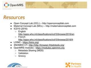 Resources
● Open Concept Lab (OCL) – http://openconceptlab.com
● Maternal Concept Lab (MCL) – http://maternalconceptlab.com
● ICD10 (2016)
○ English
http://apps.who.int/classifications/icd10/browse/2016/en
○ French
http://apps.who.int/classifications/icd10/browse/2016/fr
● LOINC - https://loinc.org/
● SNOMED CT- http://http://browser.ihtsdotools.org/
● OpenMRS modules - https://modules.openmrs.org
○ Metadata Sharing (MDS)
○ Validation
○ Groovy
 