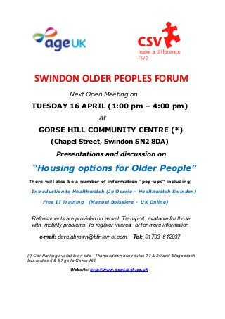 SWINDON OLDER PEOPLES FORUM
                    Next Open Meeting on
  TUESDAY 16 APRIL (1:00 pm – 4:00 pm)
                                 at
     GORSE HILL COMMUNITY CENTRE (*)
          (Chapel Street, Swindon SN2 8DA)

             Presentations and discussion on

  “Housing options for Older People”
There will also be a number of information “pop-ups” including:

  Introduction to Healthwatch (Jo Osorio – Healthwatch Swindon)

       Free IT Training     (Manuel Boissiere - UK Online)


  Refreshments are provided on arrival. Transport available for those
  with mobility problems. To register interest or for more information

     e-mail: dave.abrown@btinternet.com          Tel: 01793 612037


(*) Car Parking available on site. Thamesdown bus routes 17 & 20 and Stagecoach
bus routes 6 & 51 go to Gorse Hill.
                    Website: http://www.sopf.btck.co.uk
 