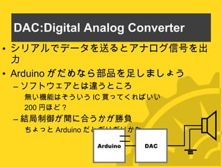 DAC:Digital Analog Converter シリアルでデータを送るとアナログ信号を出力 Arduino がだめなら部品を足しましょう ソフトウェアとは違うところ 無い機能はそういう IC 買ってくればいい 200 円ほど？ 結局制御が間に合うかが勝負 ちょっと Arduino だとぎりぎりかなー Arduino DAC 