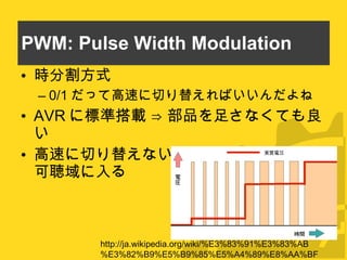 PWM: Pulse Width Modulation 時分割方式 0/1 だって高速に切り替えればいいんだよね AVR に標準搭載 ⇒ 部品を足さなくても良い 高速に切り替えないとキャリア周波数が可聴域に入る http://ja.wikipedia.org/wiki/%E3%83%91%E3%83%AB%E3%82%B9%E5%B9%85%E5%A4%89%E8%AA%BF 