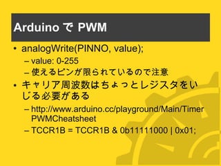 Arduino で PWM analogWrite(PINNO, value); value: 0-255 使えるピンが限られているので注意 キャリア周波数はちょっとレジスタをいじる必要がある http://www.arduino.cc/playground/Main/TimerPWMCheatsheet TCCR1B = TCCR1B & 0b11111000 | 0x01; 