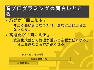 音プログラミングの面白いところ バグが「聞こえる」 すごく高い音になったり、変なピコピコ音になったり… 高速化が「聞こえる」 波形生成部分の処理が重いと音程が低くなる。十分に高速だと音程が高くなる。 タイマ割り込み時間 処理時間オーバー 処理時間内 