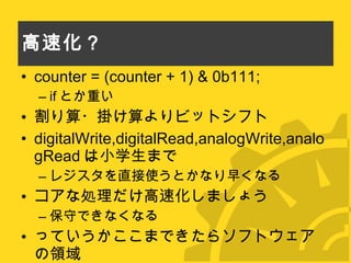 高速化？ counter = (counter + 1) & 0b111; if とか重い 割り算・掛け算よりビットシフト digitalWrite,digitalRead,analogWrite,analogRead は小学生まで レジスタを直接使うとかなり早くなる コアな処理だけ高速化しましょう 保守できなくなる っていうかここまできたらソフトウェアの領域 