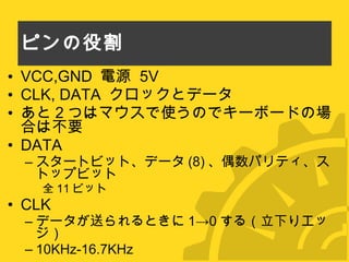 ピンの役割 VCC,GND  電源  5V CLK, DATA  クロックとデータ あと 2 つはマウスで使うのでキーボードの場合は不要 DATA スタートビット、データ (8) 、偶数パリティ、ストップビット 全 11 ビット CLK データが送られるときに 1->0 する（立下りエッジ） 10KHz-16.7KHz 