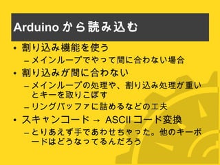 Arduino から読み込む 割り込み機能を使う メインループでやって間に合わない場合 割り込みが間に合わない メインループの処理や、割り込み処理が重いとキーを取りこぼす リングバッファに詰めるなどの工夫 スキャンコード ->  ASCII コード変換 とりあえず手であわせちゃった。他のキーボードはどうなってるんだろう 