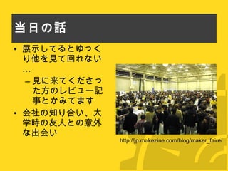 当日の話 展示してるとゆっくり他を見て回れない… 見に来てくださった方のレビュー記事とかみてます 会社の知り合い、大学時の友人との意外な出会い http://jp.makezine.com/blog/maker_faire/ 