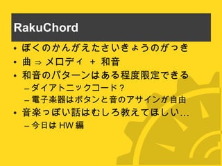 RakuChord ぼくのかんがえたさいきょうのがっき 曲 ⇒ メロディ  +  和音 和音のパターンはある程度限定できる ダイアトニックコード？ 電子楽器はボタンと音のアサインが自由 音楽っぽい話はむしろ教えてほしい… 今日は HW 編 