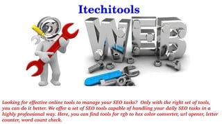              Itechitools
Looking for effective online tools to manage your SEO tasks?  Only with the right set of tools, 
you can do it better. We offer a set of SEO tools capable of handling your daily SEO tasks in a 
highly professional way. Here, you can find tools for rgb to hex color converter, url opener, letter 
counter, word count check.
 
