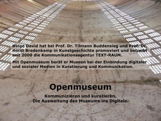 Openmuseum Kommunizieren und kuratieren. Die Ausweitung des Museums ins Digitale. Helge David hat bei Prof. Dr. Tilmann Buddensieg und Prof. Dr. Horst Bredenkamp in Kunstgeschichte promoviert und betreibt seit 2000 die Kommunikationsagentur TEXT-RAUM.  Mit Openmuseum berät er Museen bei der Einbindung digitaler und sozialer Medien in Kuratierung und Kommunikation.   