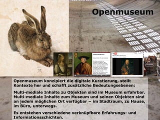 Openmuseum konzipiert die digitale Kuratierung, stellt Kontexte her und schafft zusätzliche Bedeutungsebenen: Multi-mediale Inhalte zu Objekten sind im Museum erfahrbar. Multi-mediale Inhalte zum Museum und seinen Objekten sind an jedem möglichen Ort verfügbar − im Stadtraum, zu Hause, im Büro, unterwegs. Es entstehen verschiedene verknüpfbare Erfahrungs- und Informationsschichten. Openmuseum 