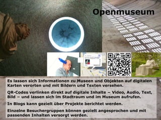 Es lassen sich Informationen zu Museen und Objekten auf digitalen Karten verorten und mit Bildern und Texten versehen. QR-Codes verlinken direkt auf digitale Inhalte − Video, Audio, Text, Bild − und lassen sich im Stadtraum und im Museum aufrufen. In Blogs kann gezielt über Projekte berichtet werden. Einzelne Besuchergruppen können gezielt angesprochen und mit passenden Inhalten versorgt werden. Openmuseum 