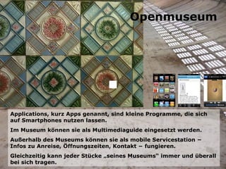 Applications, kurz Apps genannt, sind kleine Programme, die sich auf Smartphones nutzen lassen. Im Museum können sie als Multimediaguide eingesetzt werden. Außerhalb des Museums können sie als mobile Servicestation − Infos zu Anreise, Öffnungszeiten, Kontakt − fungieren. Gleichzeitig kann jeder Stücke „seines Museums“ immer und überall bei sich tragen. Openmuseum 