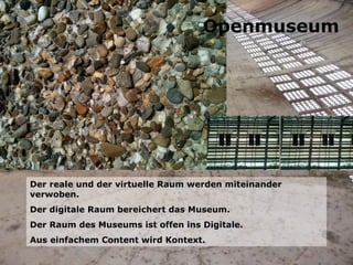 Der reale und der virtuelle Raum werden miteinander verwoben. Der digitale Raum bereichert das Museum. Der Raum des Museums ist offen ins Digitale. Aus einfachem Content wird Kontext. Openmuseum 