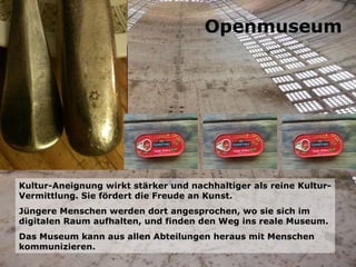 Kultur-Aneignung wirkt stärker und nachhaltiger als reine Kultur-Vermittlung. Sie fördert die Freude an Kunst. Jüngere Menschen werden dort angesprochen, wo sie sich im digitalen Raum aufhalten, und finden den Weg ins reale Museum. Das Museum kann aus allen Abteilungen heraus mit Menschen kommunizieren. Openmuseum 