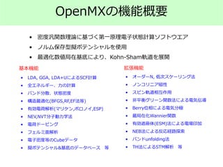 • 密度汎関数理論に基づく第一原理電子状態計算ソフトウエア
• ノルム保存型擬ポテンシャルを使用
• 最適化数値局在基底により、Kohn-Sham軌道を展開
• LDA, GGA, LDA+UによるSCF計算
• 全エネルギー、力の計算
• バンド分散、状態密度
• 構造最適化(BFGS,RF,EF法等)
• 有効電荷解析(マリケン,ボロノイ,ESP)
• NEV,NVT分子動力学法
• 電荷ドーピング
• フェルミ面解析
• 電子密度等のCubeデータ
• 擬ポテンシャル&基底のデータベース 等
• オーダーN, 低次スケーリング法
• ノンコリニア磁性
• スピン軌道相互作用
• 非平衡グリーン関数法による電気伝導
• Berry位相による電気分極
• 最局在化Wannier関数
• 有効遮蔽体(ESM)法による電場印加
• NEB法による反応経路探索
• バンドunfolding法
• TH法によるSTM解析 等
基本機能 拡張機能
OpenMXの機能概要
 