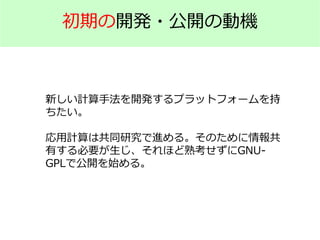 初期の開発・公開の動機
新しい計算手法を開発するプラットフォームを持
ちたい。
応用計算は共同研究で進める。そのために情報共
有する必要が生じ、それほど熟考せずにGNU-
GPLで公開を始める。
 