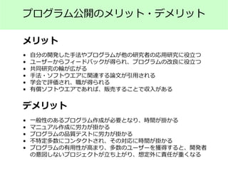 プログラム公開のメリット・デメリット
メリット
デメリット
• 自分の開発した手法やプログラムが他の研究者の応用研究に役立つ
• ユーザーからフィードバックが得られ、プログラムの改良に役立つ
• 共同研究の輪が広がる
• 手法・ソフトウエアに関連する論文が引用される
• 学会で評価され、職が得られる
• 有償ソフトウエアであれば、販売することで収入がある
• 一般性のあるプログラム作成が必要となり、時間が掛かる
• マニュアル作成に労力が掛かる
• プログラムの品質テストに労力が掛かる
• 不特定多数にコンタクトされ、その対応に時間が掛かる
• プログラムの有用性が高まり、多数のユーザーを獲得すると、開発者
の意図しないプロジェクトが立ち上がり、想定外に責任が重くなる
 