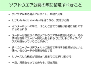 ソフトウエア公開の際に留意すべきこと
• アイデアがある場合には形とし、気軽に公開
• しかしde facto standardを狙うなら、覚悟が必要
• インターネットの時代、ほとんど全ての情報は容易に白日の下
にさらされる
• ユーザーは容赦なく類似ソフトウエア間の値踏みを行い、その
情報は容易にユーザー間で共有される (ただしネガティブバイ
アスが掛かっていることが多い)
• 多くのユーザーはデフォルトの設定で期待する結果が出ないと
諦め、他のコードの使用を検討する
• リリースした機能が認知されるまでには2年は掛かる
• 一旦、覚悟をもって始めたら、初志貫徹
 