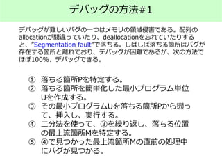 デバッグの方法#1
デバッグが難しいバグの一つはメモリの領域侵害である。配列の
allocationが間違っていたり、deallocationを忘れていたりする
と、”Segmentation fault”で落ちる。しばしば落ちる箇所はバグが
存在する箇所と離れており、デバッグが困難であるが、次の方法で
ほぼ100%、デバッグできる。
① 落ちる箇所Pを特定する。
② 落ちる箇所を簡単化した最小プログラム単位
Uを作成する。
③ その最小プログラムUを落ちる箇所Pから遡っ
て、挿入し、実行する。
④ 二分法を使って、③を繰り返し、落ちる位置
の最上流箇所Mを特定する。
⑤ ④で見つかった最上流箇所Mの直前の処理中
にバグが見つかる。
 