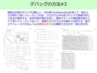 デバッグの方法#3
複雑な計算のデバッグは難しい。手計算やmathematicaを用いて、紙の上
で計算を丁寧にトレースしておき、プログラム中の各ステップで数値が同じ
であるか確認する。並列計算の場合も同じ。通信パターンや通信量を紙の上
で丁寧にトレースしておいて、実際のプログラム中の動作と比較する。紙の
上でトレースできるレベルの適切なモデルを構築できるかが、腕の見せ所。
 