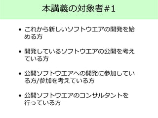 本講義の対象者#1
• これから新しいソフトウエアの開発を始
める方
• 開発しているソフトウエアの公開を考え
ている方
• 公開ソフトウエアへの開発に参加してい
る方/参加を考えている方
• 公開ソフトウエアのコンサルタントを
行っている方
 