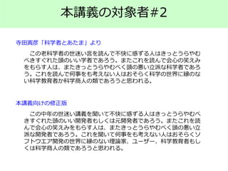 本講義の対象者#2
この老科学者の世迷い言を読んで不快に感ずる人はきっとうらやむ
べきすぐれた頭のいい学者であろう。またこれを読んで会心の笑えみ
をもらす人は、またきっとうらやむべく頭の悪い立派な科学者であろ
う。これを読んで何事をも考えない人はおそらく科学の世界に縁のな
い科学教育者か科学商人の類であろうと思われる。
寺田寅彦「科学者とあたま」より
この中年の世迷い講義を聞いて不快に感ずる人はきっとうらやむべ
きすぐれた頭のいい開発者もしくは元開発者であろう。またこれを読
んで会心の笑えみをもらす人は、またきっとうらやむべく頭の悪い立
派な開発者であろう。これを聞いて何事をも考えない人はおそらくソ
フトウエア開発の世界に縁のない理論家、ユーザー、科学教育者もし
くは科学商人の類であろうと思われる。
本講義向けの修正版
 