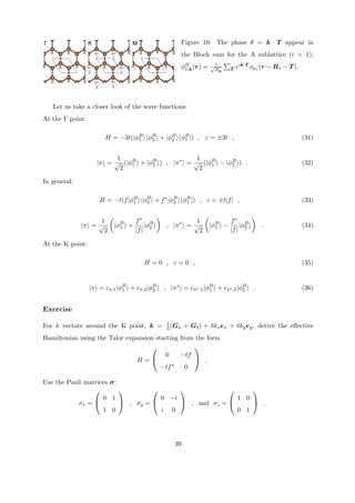 Γ K M 
0 0 
0 0 
0 
0 
0 
0 0 
0 
0 
π 0 
π 
π 
0 0 
π π 
0 
0 
π 
π 
π 
π 
π 
π 
B1 
Figure 10: The phase θ = k · T appear in 
the Bloch sum for the A sublattice (i = 1), 
% 
φk(r) = √1 ,Nk 
T eik·T φpz (r − R1 − T ). 
Let us take a closer look of the wave functions: 
At the Γ point: 
H = −3t(|φB1 
⟩⟨φB2 
| + |φB2 
⟩⟨φB1 
|) , ε= ±3t , (31) 
|π⟩ = 
1 
√2 
(|φB1 
⟩ + |φB2 
⟩) , |π∗⟩ = 
1 
√2 
(|φB1 
⟩ − |φB2 
⟩) . (32) 
In general: 
H = −t(f|φB1 
⟩⟨φB2 
| + f∗|φB2 
⟩⟨φB1 
|) , ε= ±t|f| , (33) 
|π⟩ = 
1 
√2 
& 
|φB1 
⟩ + 
f∗ 
|f||φB2 
⟩ 
' 
, |π∗⟩ = 
1 
√2 
& 
|φB1 
⟩ − 
f∗ 
|f||φB2 
⟩ 
' 
. (34) 
At the K point: 
H = 0 , ε= 0 , (35) 
|π⟩ = cπ,1|φB1 
⟩ + cπ,2|φB2 
⟩ , |π∗⟩ = cπ∗,1|φB1 ⟩ + cπ∗,2|φB2 
⟩ . (36) 
Exercise 
For k vectors around the K point, k = 13 
(Ga + Gb) + δkxex + δkyey, derive the effective 
Hamiltonian using the Talor expansion starting from the form 
H = 
⎛ 
⎝ 0 −tf 
−tf ∗ 0 
⎞ 
⎠ . 
Use the Pauli matrices σ: 
σx = 
⎛ 
⎝ 0 1 
1 0 
⎞ 
⎠ , σy 
= 
⎛ 
⎝ 0 −i 
i 0 
⎞ 
⎠ , and σz = 
⎛ 
⎝ 1 0 
0 1 
⎞ 
⎠ . 
39 
 